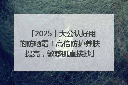 2025十大公认好用的防晒霜！高倍防护养肤提亮，敏感肌直接抄