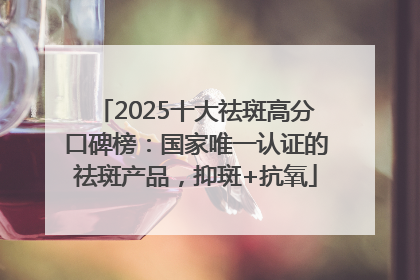 2025十大祛斑高分口碑榜：国家唯一认证的祛斑产品，抑斑+抗氧