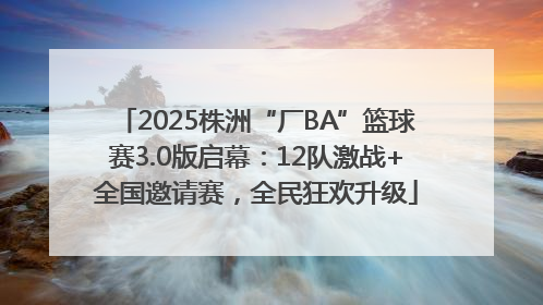 2025株洲“厂BA”篮球赛3.0版启幕：12队激战+全国邀请赛，全民狂欢升级