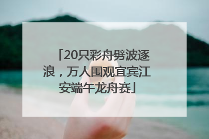 20只彩舟劈波逐浪，万人围观宜宾江安端午龙舟赛