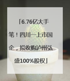 6.76亿大手笔！四川一上市国企，拟收购泸州弘盛100%股权